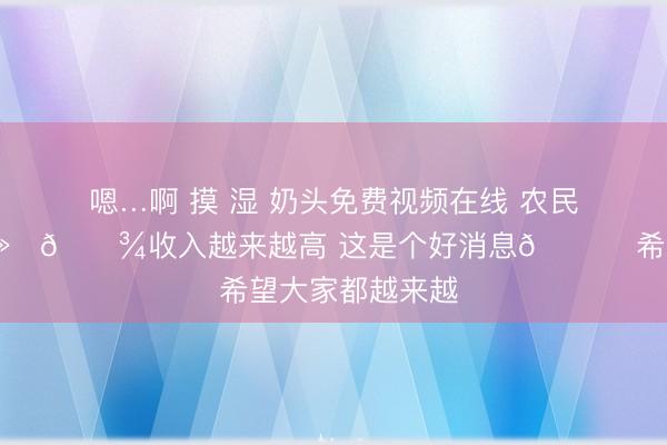 嗯…啊 摸 湿 奶头免费视频在线 农民工👨🏻‍🌾收入越来越高 这是个好消息👍 希望大家都越来越