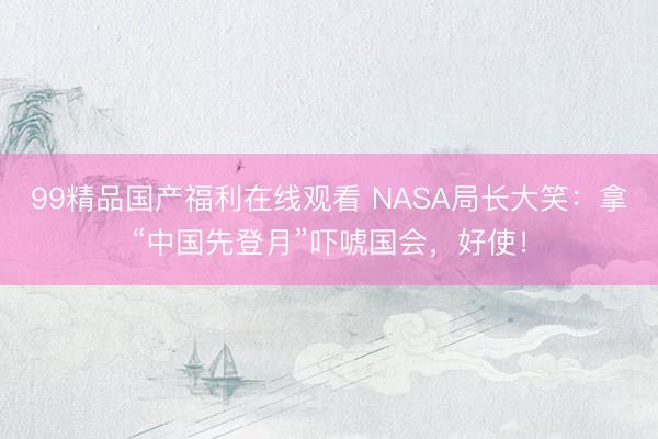 99精品国产福利在线观看 NASA局长大笑：拿“中国先登月”吓唬国会，好使！