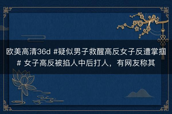 欧美高清36d #疑似男子救醒高反女子反遭掌掴# 女子高反被掐人中后打人，有网友称其
