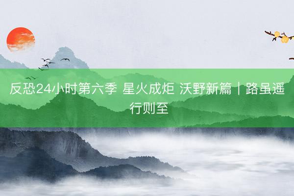反恐24小时第六季 星火成炬 沃野新篇｜路虽遥 行则至