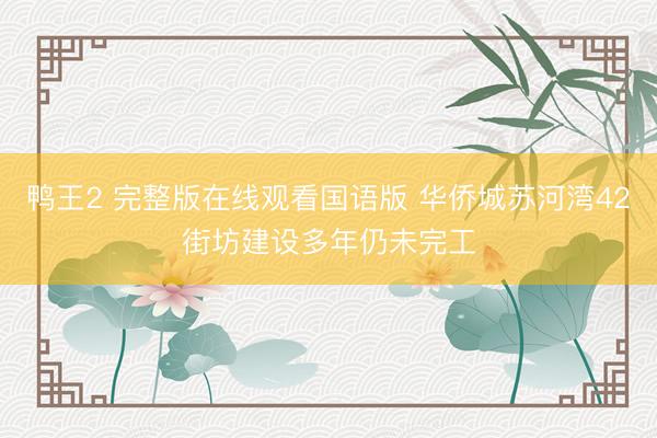 鸭王2 完整版在线观看国语版 华侨城苏河湾42街坊建设多年仍未完工