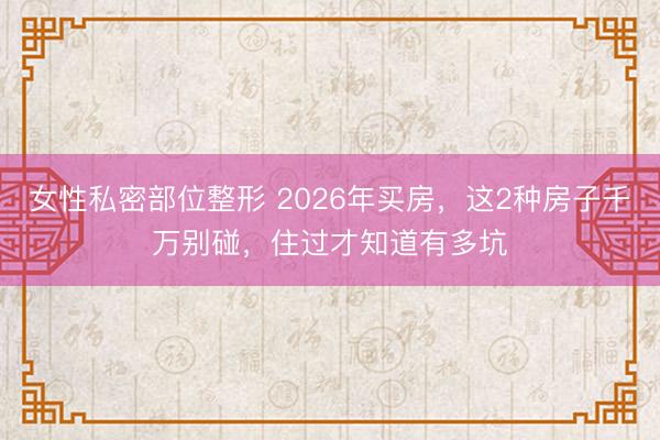 女性私密部位整形 2026年买房，这2种房子千万别碰，住过才知道有多坑