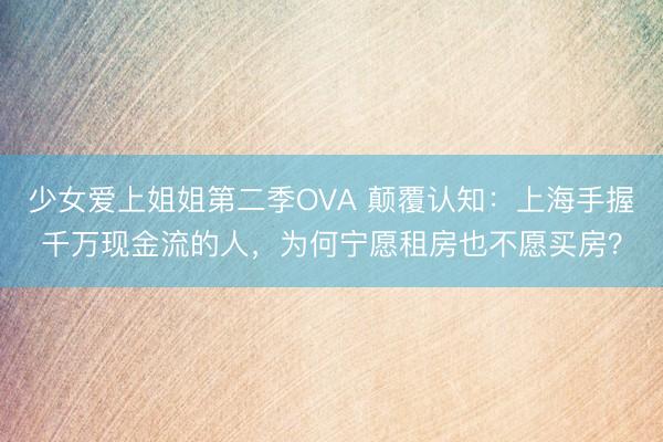 少女爱上姐姐第二季OVA 颠覆认知：上海手握千万现金流的人，为何宁愿租房也不愿买房？