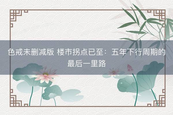 色戒未删减版 楼市拐点已至：五年下行周期的最后一里路