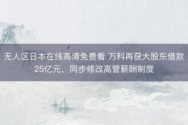 无人区日本在线高清免费看 万科再获大股东借款25亿元，同步修改高管薪酬制度