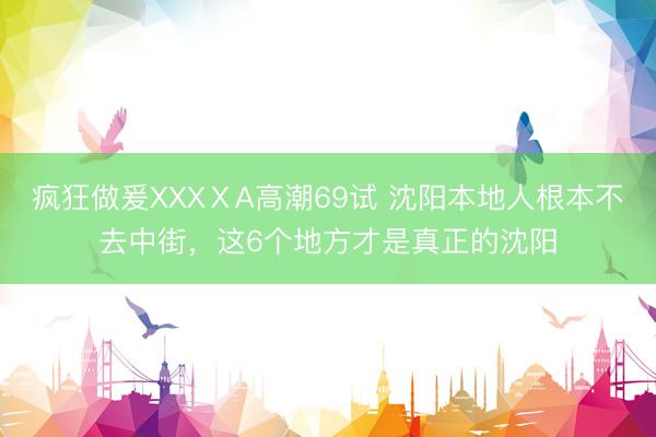 疯狂做爰XXXⅩA高潮69试 沈阳本地人根本不去中街，这6个地方才是真正的沈阳