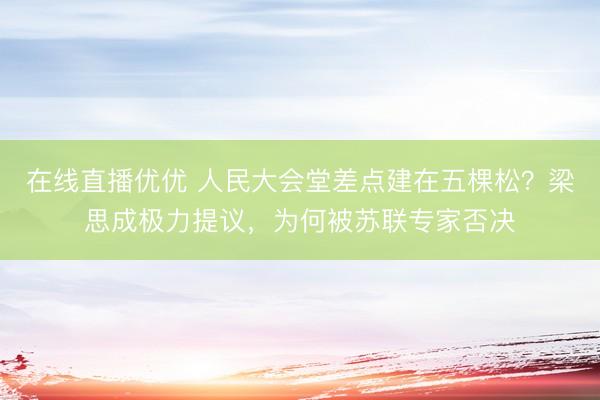 在线直播优优 人民大会堂差点建在五棵松？梁思成极力提议，为何被苏联专家否决