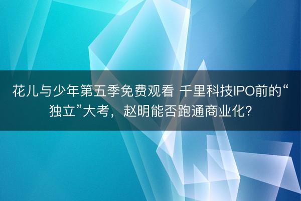 花儿与少年第五季免费观看 千里科技IPO前的“独立”大考，赵明能否跑通商业化？