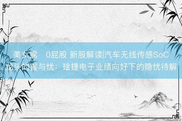 美女露0屁股 新股解读|汽车无线传感SoC龙头的喜与忧：琻捷电子业绩向好下的隐忧待解