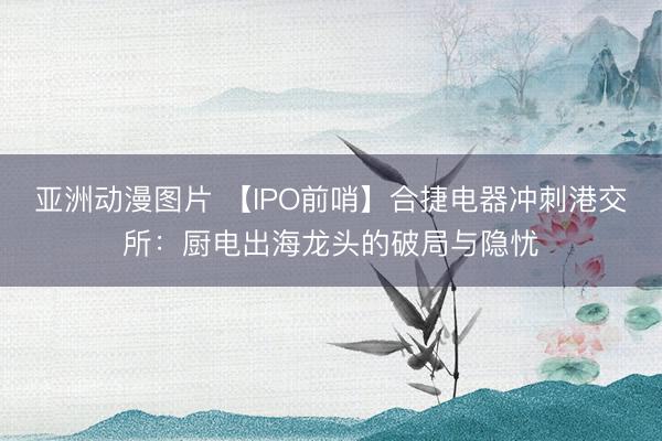 亚洲动漫图片 【IPO前哨】合捷电器冲刺港交所：厨电出海龙头的破局与隐忧