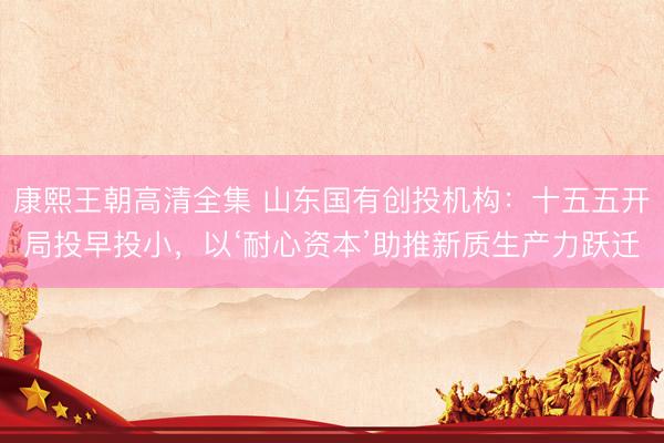 康熙王朝高清全集 山东国有创投机构：十五五开局投早投小，以‘耐心资本’助推新质生产力跃迁