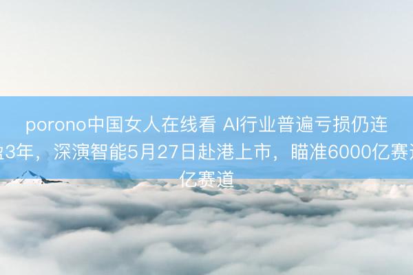 porono中国女人在线看 AI行业普遍亏损仍连盈3年，深演智能5月27日赴港上市，瞄准6000亿赛道