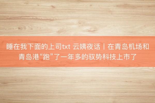 睡在我下面的上司txt 云姨夜话丨在青岛机场和青岛港“跑”了一年多的驭势科技上市了