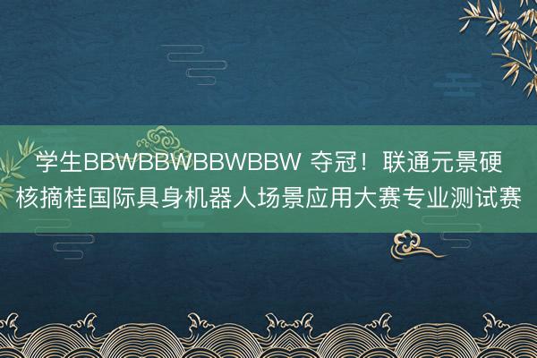 学生BBWBBWBBWBBW 夺冠！联通元景硬核摘桂国际具身机器人场景应用大赛专业测试赛