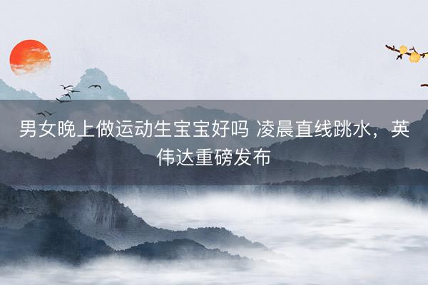 男女晚上做运动生宝宝好吗 凌晨直线跳水，英伟达重磅发布