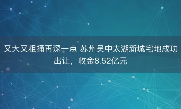 又大又粗捅再深一点 苏州吴中太湖新城宅地成功出让，收金8.52亿元