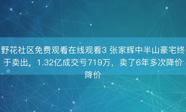 野花社区免费观看在线观看3 张家辉中半山豪宅终于卖出，1.32亿成交亏719万，卖了6年多次降价