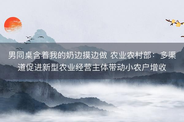 男同桌含着我的奶边摸边做 农业农村部：多渠道促进新型农业经营主体带动小农户增收