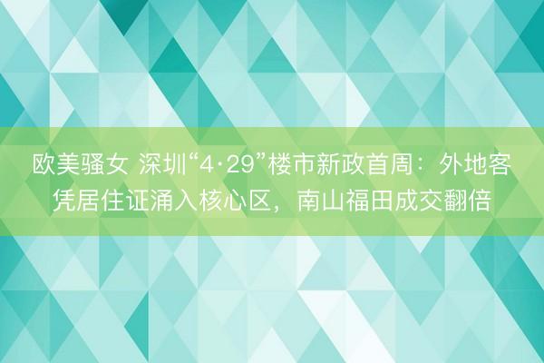 欧美骚女 深圳“4·29”楼市新政首周：外地客凭居住证涌入核心区，南山福田成交翻倍