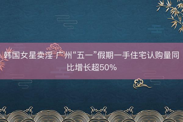 韩国女星卖淫 广州“五一”假期一手住宅认购量同比增长超50%