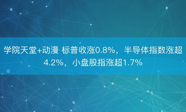 学院天堂+动漫 标普收涨0.8%，半导体指数涨超4.2%，小盘股指涨超1.7%