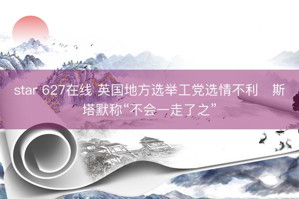 star 627在线 英国地方选举工党选情不利　斯塔默称“不会一走了之”