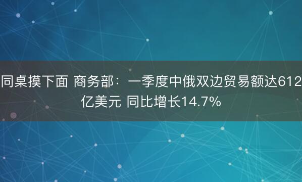 同桌摸下面 商务部：一季度中俄双边贸易额达612亿美元 同比增长14.7%