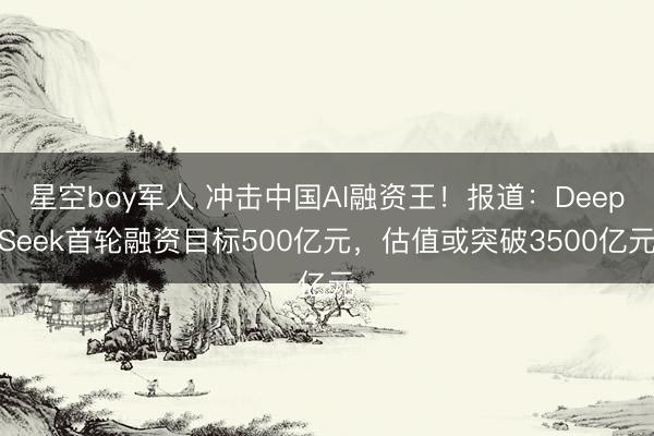 星空boy军人 冲击中国AI融资王！报道：DeepSeek首轮融资目标500亿元，估值或突破3500亿元