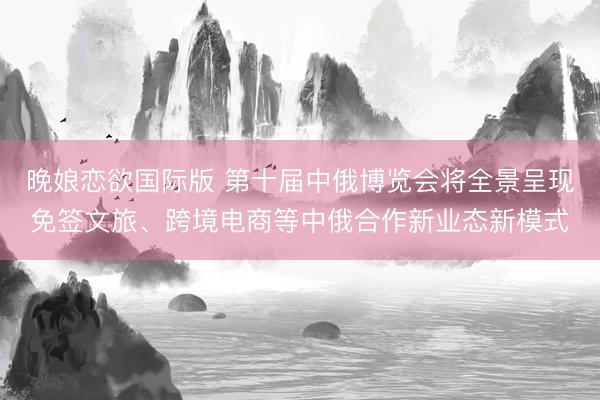 晚娘恋欲国际版 第十届中俄博览会将全景呈现免签文旅、跨境电商等中俄合作新业态新模式