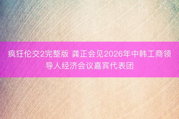 疯狂伦交2完整版 龚正会见2026年中韩工商领导人经济会议嘉宾代表团