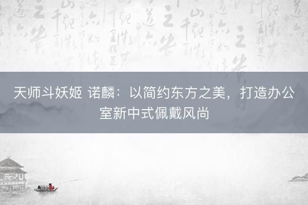 天师斗妖姬 诺麟：以简约东方之美，打造办公室新中式佩戴风尚