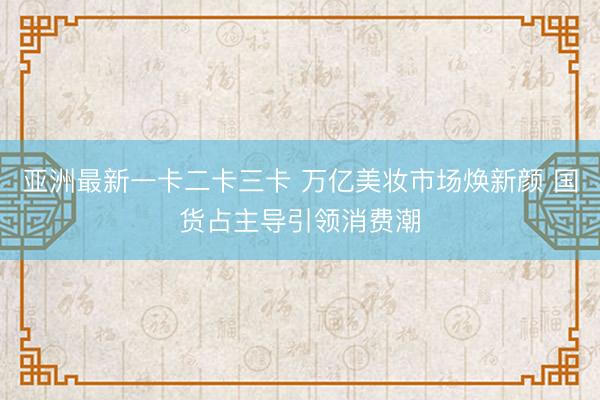 亚洲最新一卡二卡三卡 万亿美妆市场焕新颜 国货占主导引领消费潮