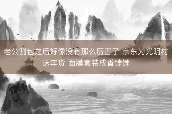 老公割包之后好像没有那么厉害了 京东为光明村送年货 面膜套装成香饽饽
