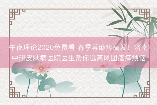 午夜理论2020免费看 春季荨麻疹高发！济南中研皮肤病医院医生帮你远离风团瘙痒烦恼