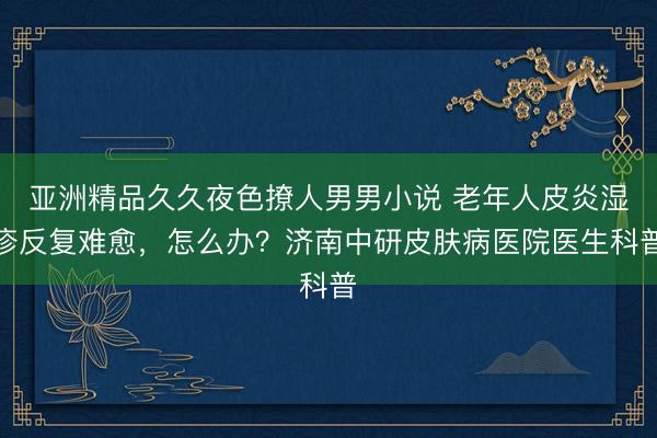 亚洲精品久久夜色撩人男男小说 老年人皮炎湿疹反复难愈，怎么办？济南中研皮肤病医院医生科普