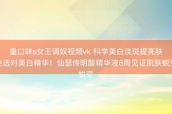 重口味s女王调奴视频vk 科学美白淡斑提亮肤色选对美白精华！仙瑟传明酸精华液8周见证肌肤蜕变