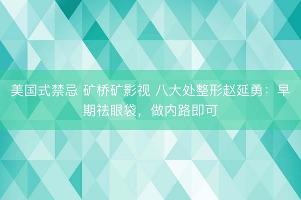 美国式禁忌 矿桥矿影视 八大处整形赵延勇：早期祛眼袋，做内路即可