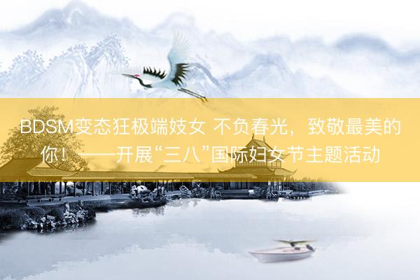 BDSM变态狂极端妓女 不负春光，致敬最美的你！——开展“三八”国际妇女节主题活动