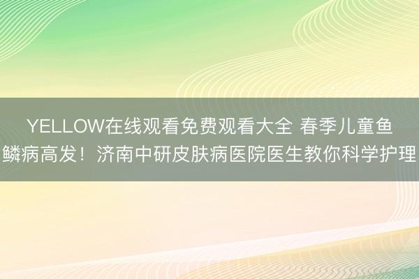 YELLOW在线观看免费观看大全 春季儿童鱼鳞病高发！济南中研皮肤病医院医生教你科学护理