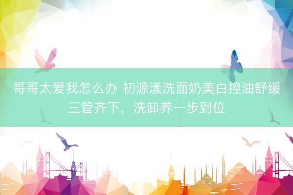 哥哥太爱我怎么办 初源漾洗面奶美白控油舒缓三管齐下，洗卸养一步到位