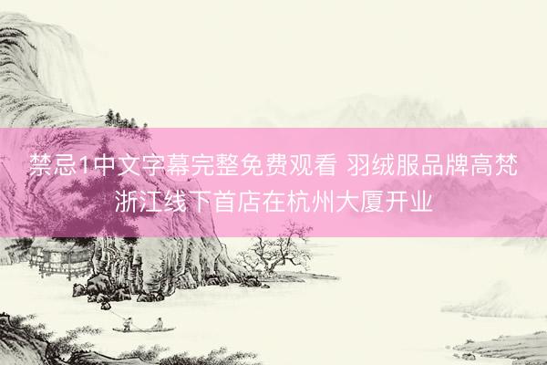 禁忌1中文字幕完整免费观看 羽绒服品牌高梵浙江线下首店在杭州大厦开业