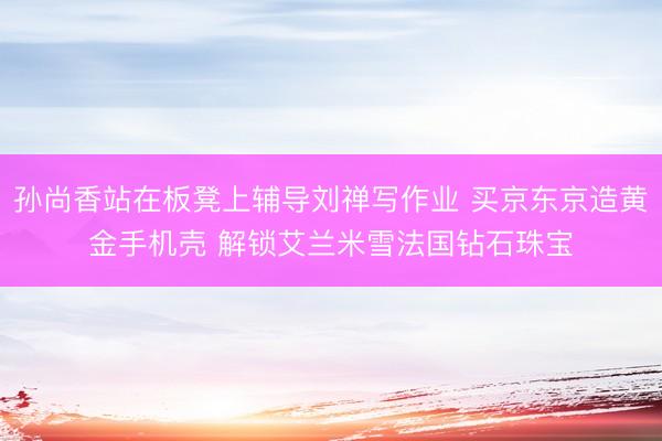 孙尚香站在板凳上辅导刘禅写作业 买京东京造黄金手机壳 解锁艾兰米雪法国钻石珠宝