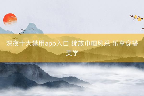 深夜十大禁用app入口 绽放巾帼风采 乐享穿搭美学