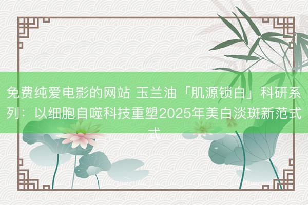 免费纯爱电影的网站 玉兰油「肌源锁白」科研系列：以细胞自噬科技重塑2025年美白淡斑新范式