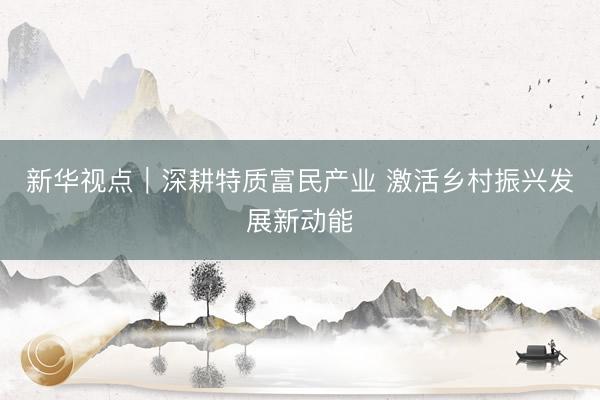 新华视点|深耕特质富民产业 激活乡村振兴发展新动能