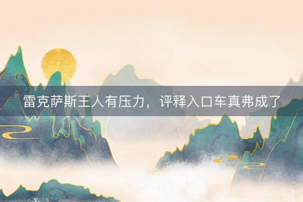 雷克萨斯王人有压力，评释入口车真弗成了