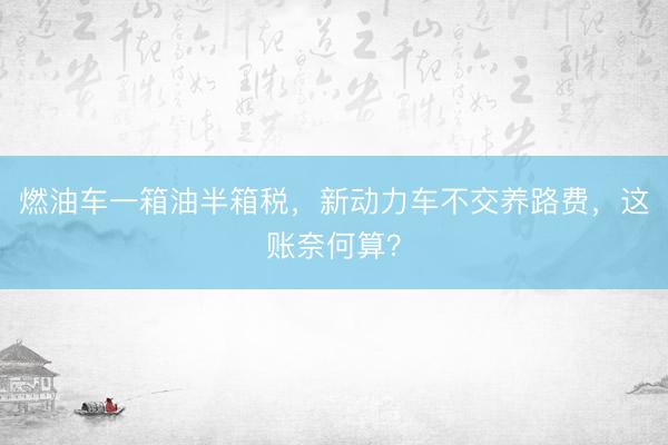 燃油车一箱油半箱税，新动力车不交养路费，这账奈何算？
