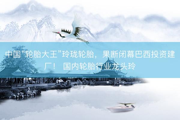中国“轮胎大王”玲珑轮胎，果断闭幕巴西投资建厂！ 国内轮胎行业龙头玲