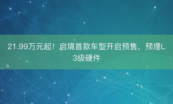 21.99万元起！启境首款车型开启预售，预埋L3级硬件