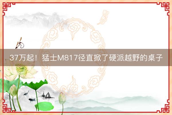 37万起!猛士M817径直掀了硬派越野的桌子